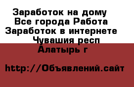 Заработок на дому! - Все города Работа » Заработок в интернете   . Чувашия респ.,Алатырь г.